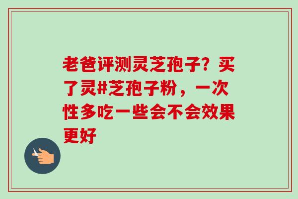 老爸评测灵芝孢子？买了灵#芝孢子粉，一次性多吃一些会不会效果更好