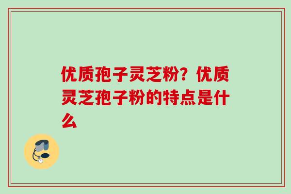 优质孢子灵芝粉？优质灵芝孢子粉的特点是什么