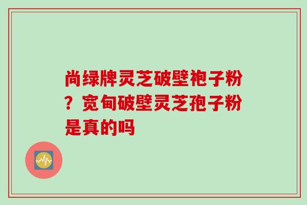 尚绿牌灵芝破壁袍子粉？宽甸破壁灵芝孢子粉是真的吗