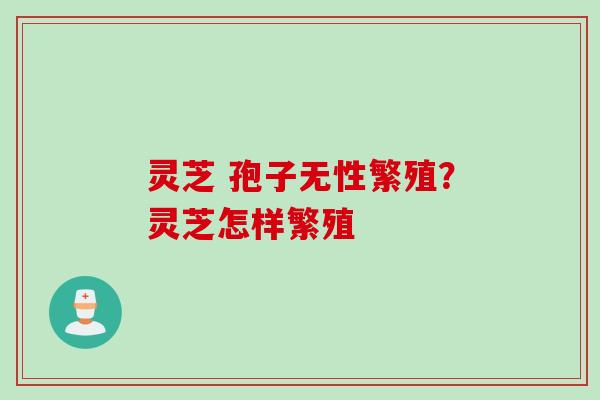 灵芝 孢子无性繁殖？灵芝怎样繁殖