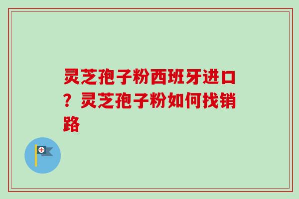 灵芝孢子粉西班牙进口？灵芝孢子粉如何找销路