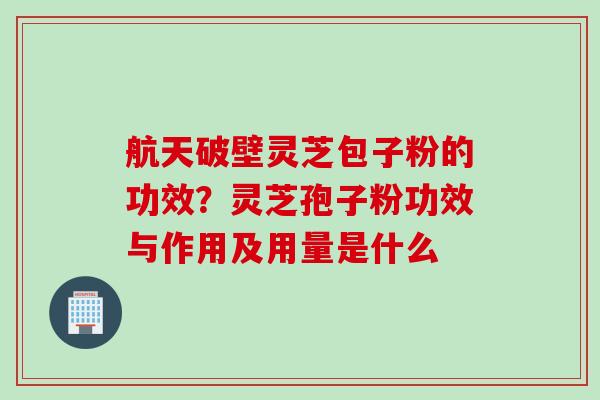 航天破壁灵芝包子粉的功效？灵芝孢子粉功效与作用及用量是什么