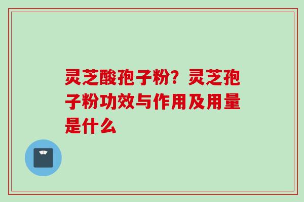 灵芝酸孢子粉？灵芝孢子粉功效与作用及用量是什么