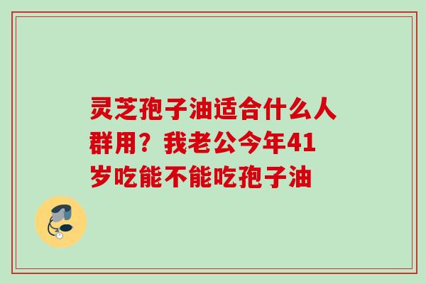 灵芝孢子油适合什么人群用?我老公今年41岁吃能不能吃孢子油