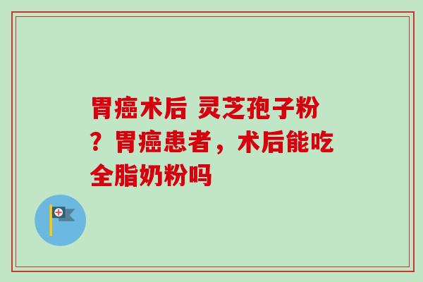 胃癌术后 灵芝孢子粉?胃癌患者,术后能吃全脂奶粉吗