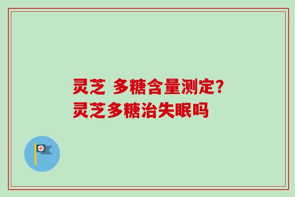 灵芝 多糖含量测定？灵芝多糖治失眠吗
