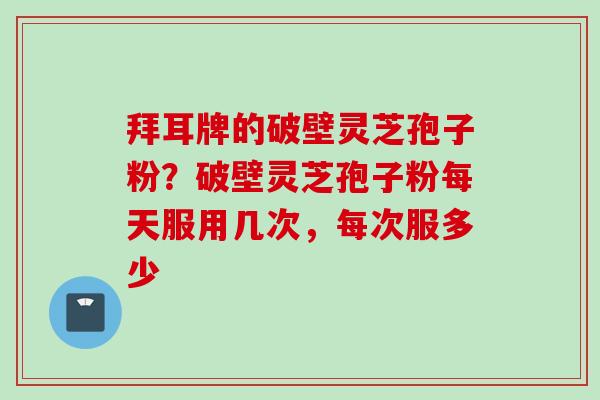拜耳牌的破壁灵芝孢子粉？破壁灵芝孢子粉每天服用几次，每次服多少