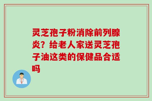 灵芝孢子粉消除前列腺炎？给老人家送灵芝孢子油这类的保健品合适吗