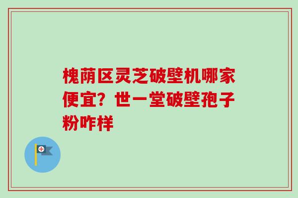 槐荫区灵芝破壁机哪家便宜？世一堂破壁孢子粉咋样