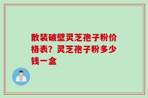 散装破壁灵芝孢子粉价格表？灵芝孢子粉多少钱一盒