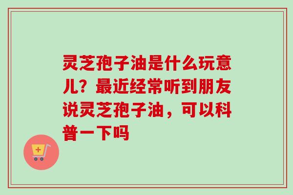 灵芝孢子油是什么玩意儿？最近经常听到朋友说灵芝孢子油，可以科普一下吗