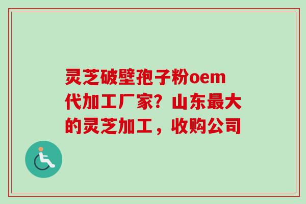 灵芝破壁孢子粉oem代加工厂家?山东最大的灵芝加工,收购公司