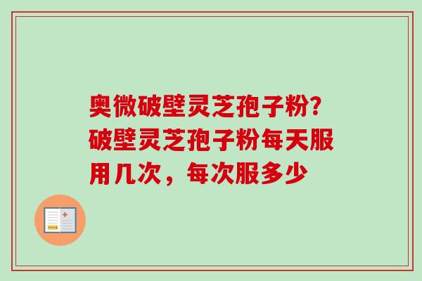 奥微破壁灵芝孢子粉？破壁灵芝孢子粉每天服用几次，每次服多少