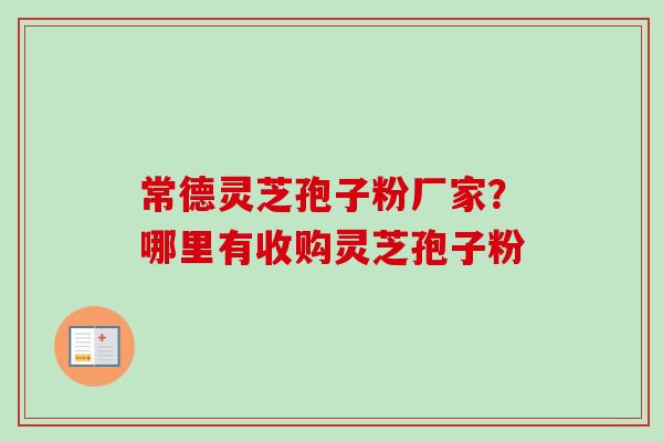 常德灵芝孢子粉厂家？哪里有收购灵芝孢子粉