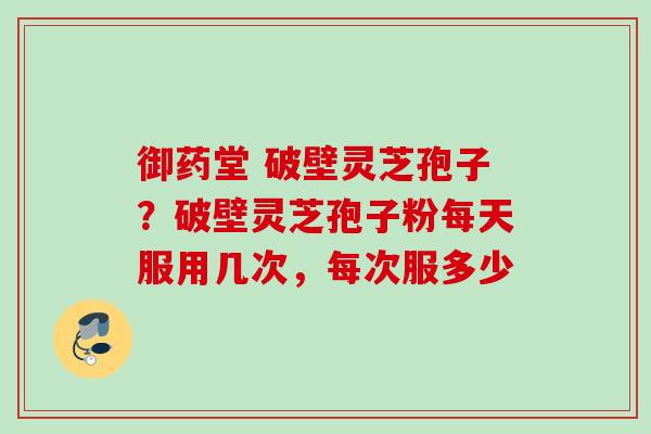 御药堂 破壁灵芝孢子？破壁灵芝孢子粉每天服用几次，每次服多少
