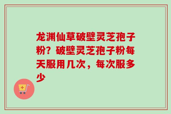 龙渊仙草破壁灵芝孢子粉？破壁灵芝孢子粉每天服用几次，每次服多少