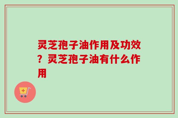 灵芝孢子油作用及功效？灵芝孢子油有什么作用