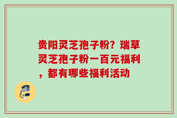 贵阳灵芝孢子粉？瑞草灵芝孢子粉一百元福利，都有哪些福利活动