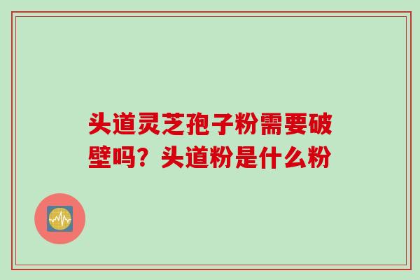 头道灵芝孢子粉需要破壁吗？头道粉是什么粉