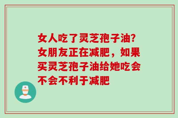 女人吃了灵芝孢子油？女朋友正在减肥，如果买灵芝孢子油给她吃会不会不利于减肥