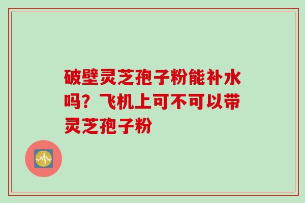 破壁灵芝孢子粉能补水吗？飞机上可不可以带灵芝孢子粉