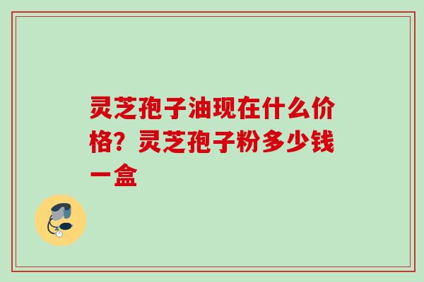 灵芝孢子油现在什么价格？灵芝孢子粉多少钱一盒