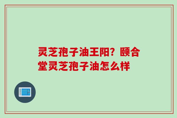灵芝孢子油王阳？颐合堂灵芝孢子油怎么样