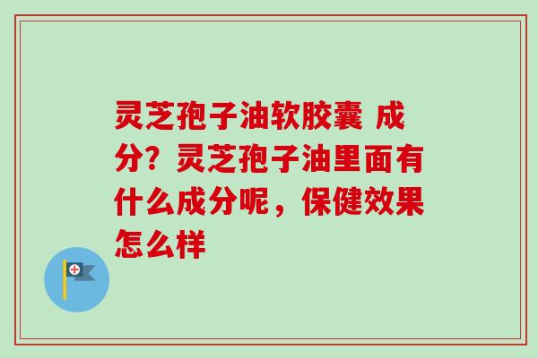 灵芝孢子油软胶囊 成分？灵芝孢子油里面有什么成分呢，保健效果怎么样