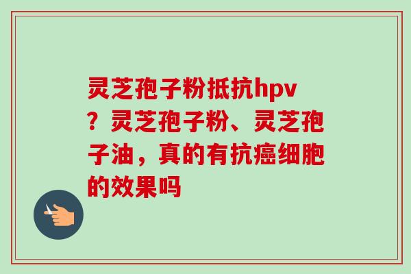 灵芝孢子粉抵抗hpv?灵芝孢子粉、灵芝孢子油,真的有抗细胞的效果吗 灵芝孢子粉抵抗hpv?灵芝孢子粉、灵芝孢子油,真的有抗细胞的效果吗