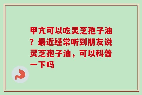 甲亢可以吃灵芝孢子油？最近经常听到朋友说灵芝孢子油，可以科普一下吗