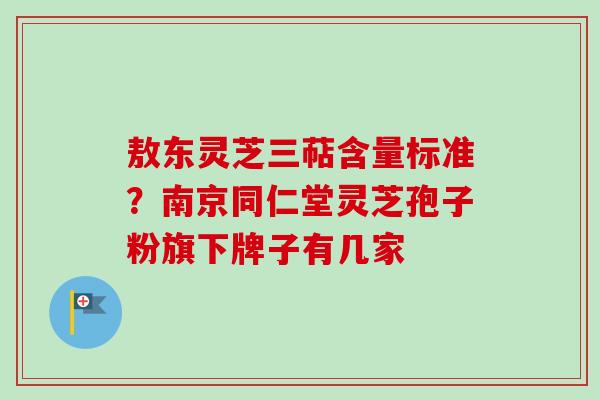 敖东灵芝三萜含量标准？南京同仁堂灵芝孢子粉旗下牌子有几家