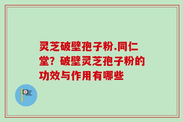 灵芝破壁孢子粉.同仁堂？破壁灵芝孢子粉的功效与作用有哪些