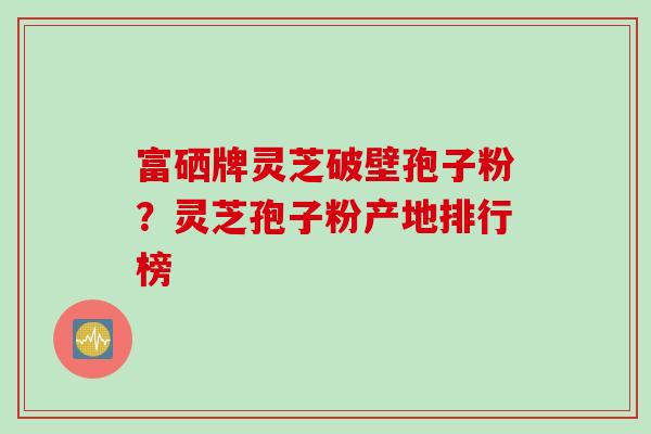 富硒牌灵芝破壁孢子粉？灵芝孢子粉产地排行榜