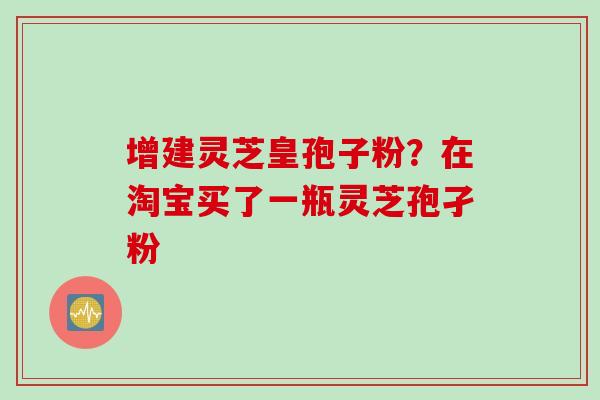 增建灵芝皇孢子粉？在淘宝买了一瓶灵芝孢孑粉