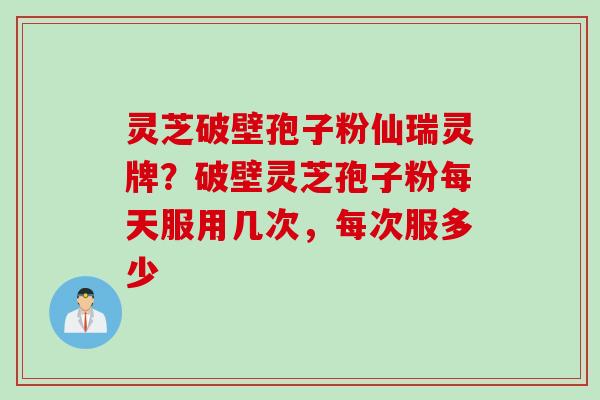 灵芝破壁孢子粉仙瑞灵牌？破壁灵芝孢子粉每天服用几次，每次服多少