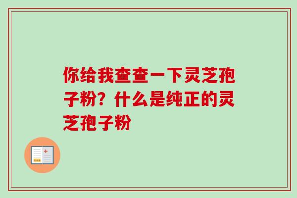 你给我查查一下灵芝孢子粉？什么是纯正的灵芝孢子粉