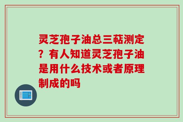 灵芝孢子油总三萜测定？有人知道灵芝孢子油是用什么技术或者原理制成的吗