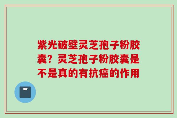 紫光破壁灵芝孢子粉胶囊？灵芝孢子粉胶囊是不是真的有抗癌的作用