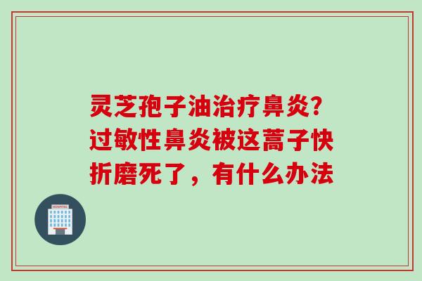 灵芝孢子油治疗鼻炎？过敏性鼻炎被这蒿子快折磨死了，有什么办法