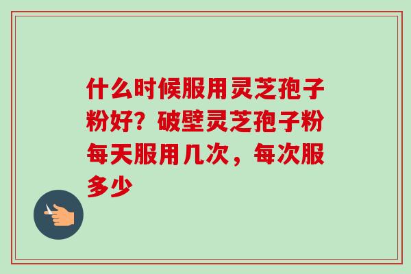 什么时候服用灵芝孢子粉好？破壁灵芝孢子粉每天服用几次，每次服多少