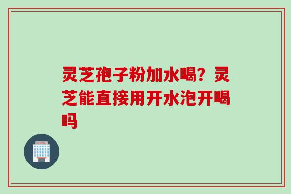 灵芝孢子粉加水喝？灵芝能直接用开水泡开喝吗