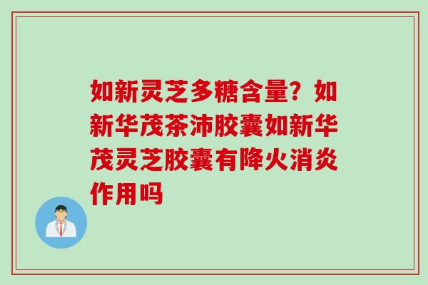 如新灵芝多糖含量？如新华茂茶沛胶囊如新华茂灵芝胶囊有降火消炎作用吗