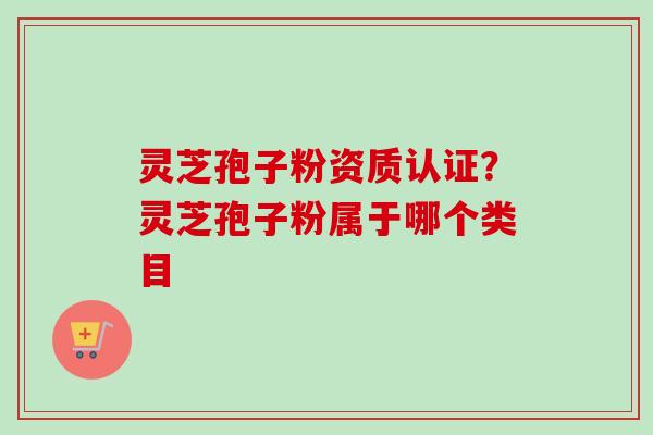 灵芝孢子粉资质认证？灵芝孢子粉属于哪个类目