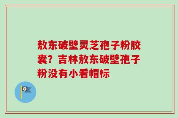 敖东破壁灵芝孢子粉胶囊？吉林敖东破壁孢子粉没有小看帽标