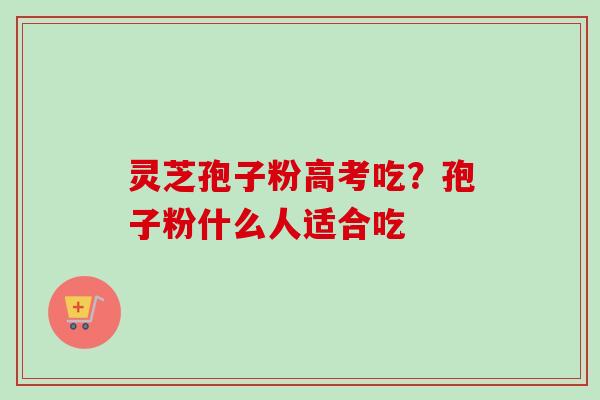 灵芝孢子粉高考吃?孢子粉什么人适合吃