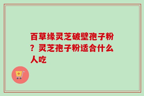 百草缘灵芝破壁孢子粉？灵芝孢子粉适合什么人吃