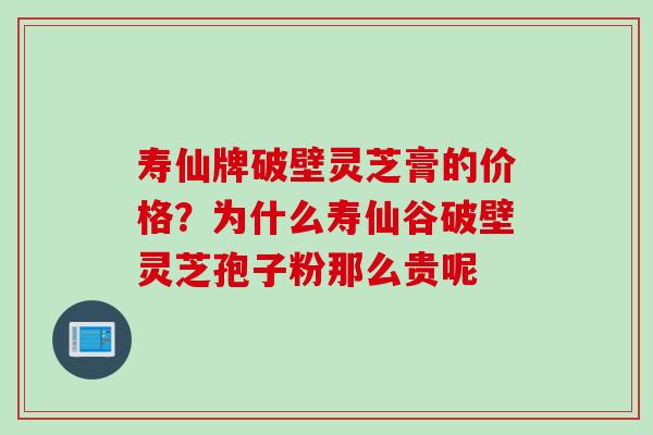寿仙牌破壁灵芝膏的价格？为什么寿仙谷破壁灵芝孢子粉那么贵呢