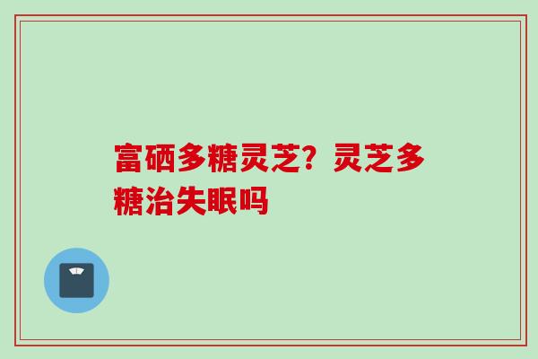 富硒多糖灵芝？灵芝多糖治失眠吗