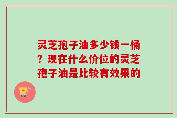 灵芝孢子油多少钱一桶？现在什么价位的灵芝孢子油是比较有效果的