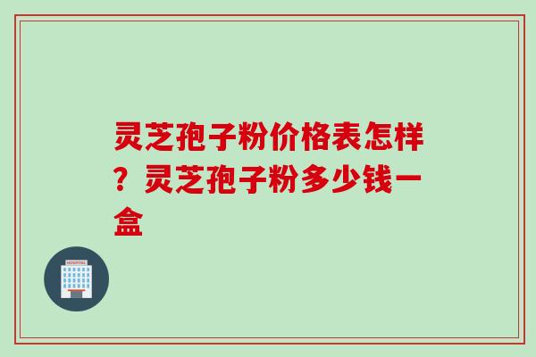 灵芝孢子粉价格表怎样?灵芝孢子粉多少钱一盒 灵芝孢子粉价格表怎样?灵芝孢子粉多少钱一盒